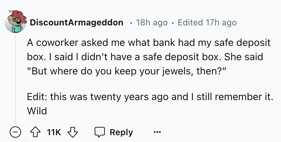 number - DiscountArmageddon 18h ago Edited 17h ago A coworker asked me what bank had my safe deposit box. I said I didn't have a safe deposit box. She said "But where do you keep your jewels, then?" Edit this was twenty years ago and I still remember it. 
